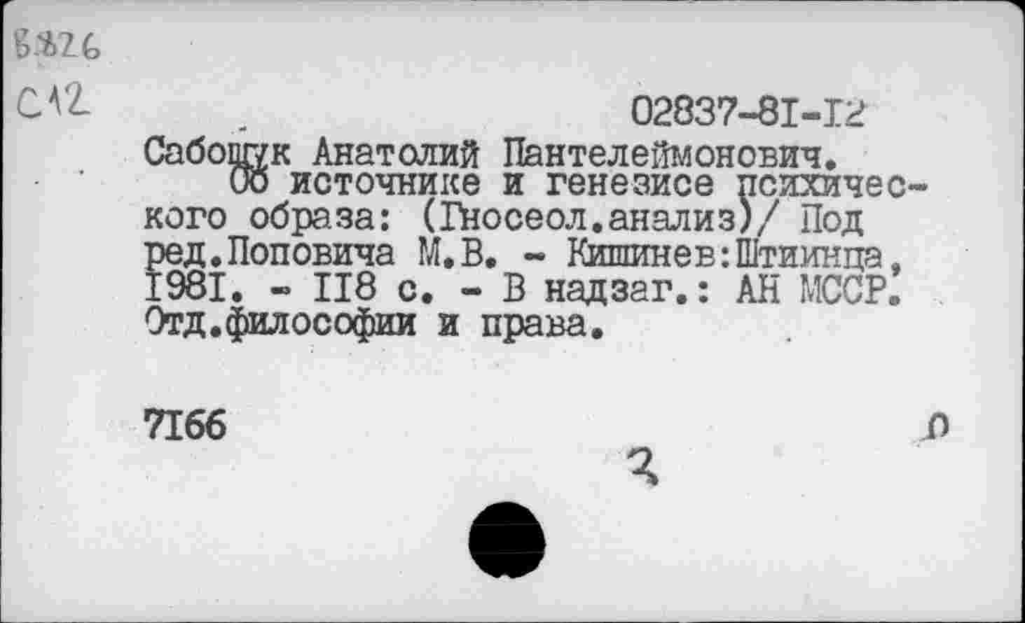 ﻿№
C AZ
02837-81-12
Сабопг/к Анатолий Пантелеймонович.
Оо источнике и генезисе психичес кого образа: (Гносеол.анализ)/ Под ред.Поповича М.В. - Кишинев :П1тиинца, 1981. - П8 с. - В надзаг.: АН МССР. Отд.философии и права.
7166